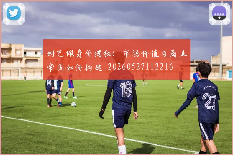 姆巴佩身价揭秘:市场价值与商业帝国如何构建_20260527112216