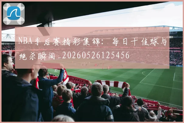 NBA季后赛精彩集锦:每日十佳球与绝杀瞬间_20260526125456