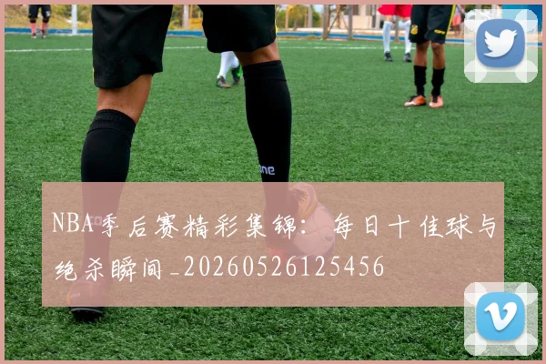 NBA季后赛精彩集锦：每日十佳球与绝杀瞬间_20260526125456
