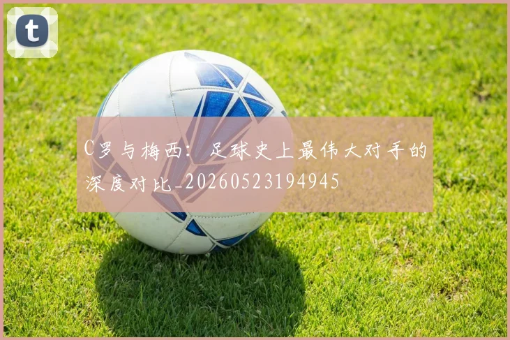C罗与梅西：足球史上最伟大对手的深度对比_20260523194945