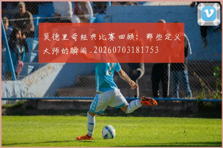 莫德里奇经典比赛回顾：那些定义大师的瞬间_20260703181753