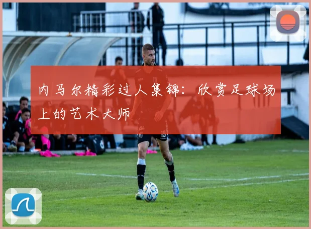 内马尔精彩过人集锦：欣赏足球场上的艺术大师