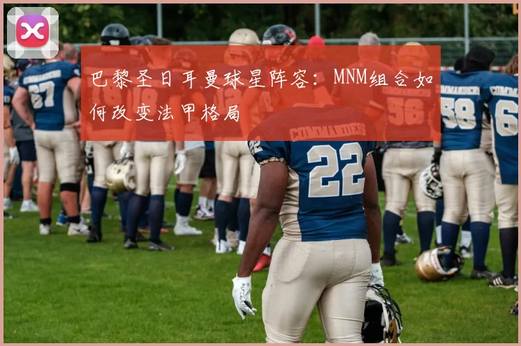 巴黎圣日耳曼球星阵容：MNM组合如何改变法甲格局