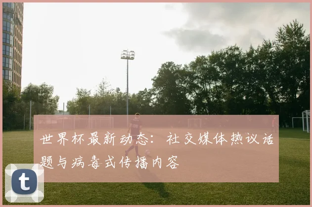 世界杯最新动态:社交媒体热议话题与病毒式传播内容